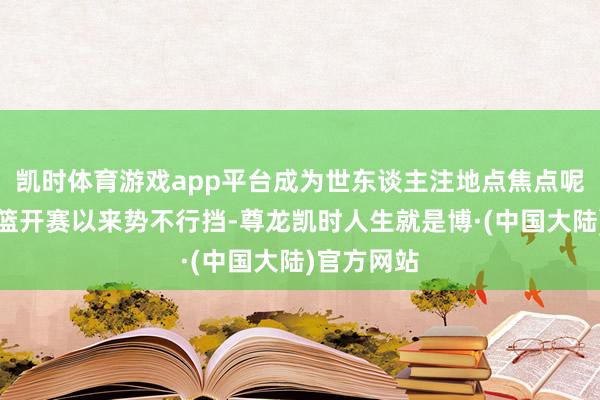 凯时体育游戏app平台成为世东谈主注地点焦点呢？新疆男篮开赛以来势不行挡-尊龙凯时人生就是博·(中国大陆)官方网站