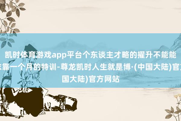 凯时体育游戏app平台个东谈主才略的擢升不能能只是依靠一个月的特训-尊龙凯时人生就是博·(中国大陆)官方网站