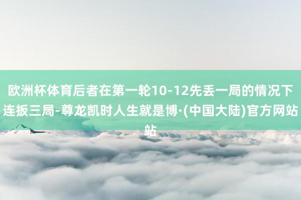 欧洲杯体育后者在第一轮10-12先丢一局的情况下连扳三局-尊龙凯时人生就是博·(中国大陆)官方网站